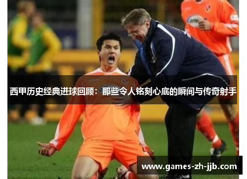西甲历史经典进球回顾：那些令人铭刻心底的瞬间与传奇射手