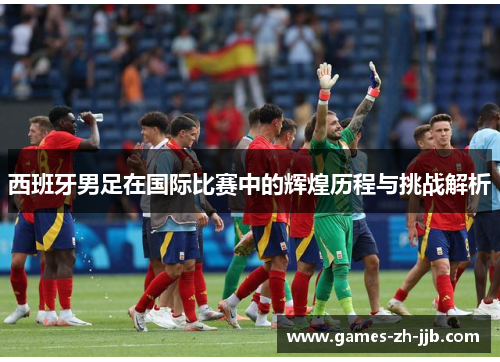 西班牙男足在国际比赛中的辉煌历程与挑战解析 西班牙男足在国际比赛中的辉煌历程与挑战解析