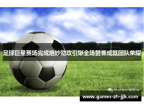 足球巨星赛场完成绝妙助攻引爆全场赞誉成就团队荣耀 足球巨星赛场完成绝妙助攻引爆全场赞誉成就团队荣耀