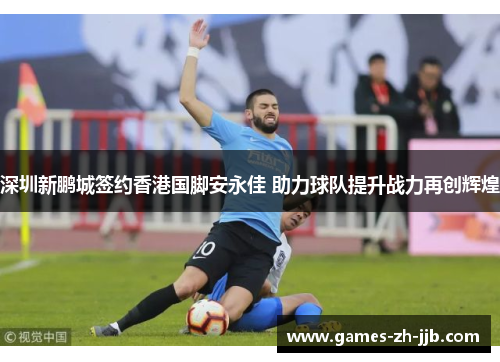 深圳新鹏城签约香港国脚安永佳 助力球队提升战力再创辉煌