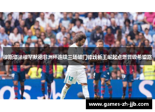 穆斯塔法穆罕默德非洲杯连续三场破门锋线新王崛起点燃晋级希望路 穆斯塔法穆罕默德非洲杯连续三场破门锋线新王崛起点燃晋级希望路